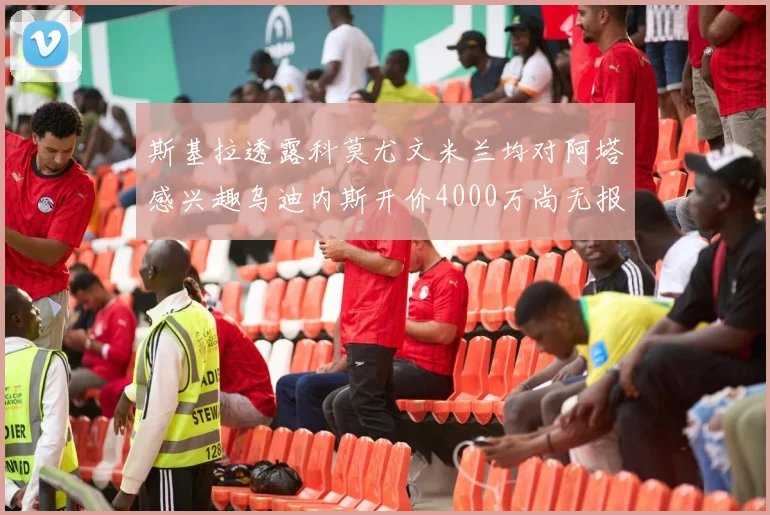 斯基拉透露科莫尤文米兰均对阿塔感兴趣乌迪内斯开价4000万尚无报价
