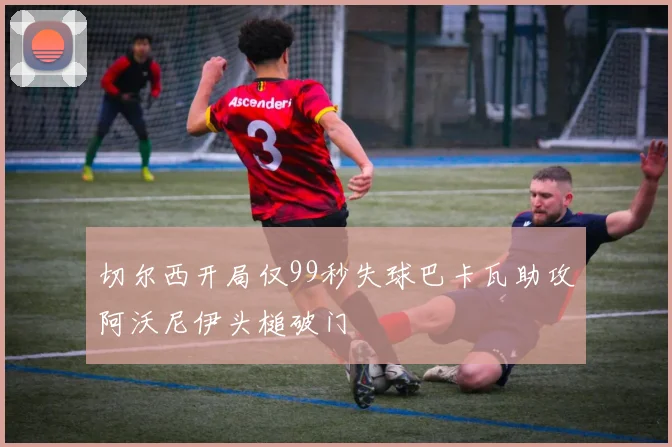 切尔西开局仅99秒失球巴卡瓦助攻阿沃尼伊头槌破门