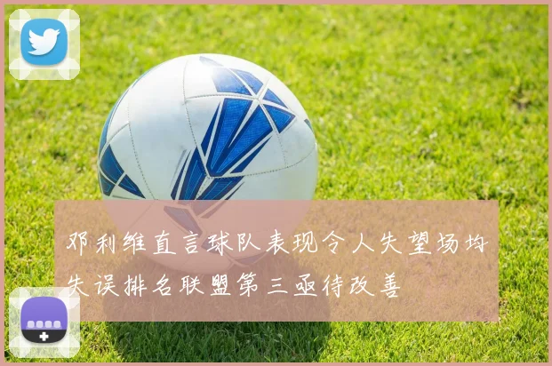 邓利维直言球队表现令人失望场均失误排名联盟第三亟待改善