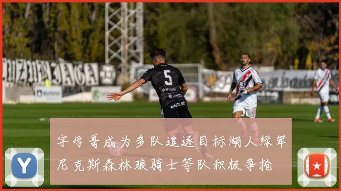 字母哥成为多队追逐目标湖人绿军尼克斯森林狼骑士等队积极争抢