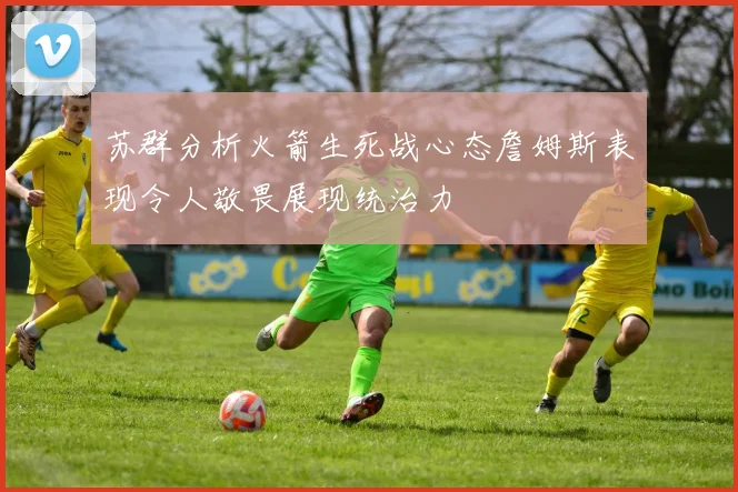 苏群分析火箭生死战心态詹姆斯表现令人敬畏展现统治力