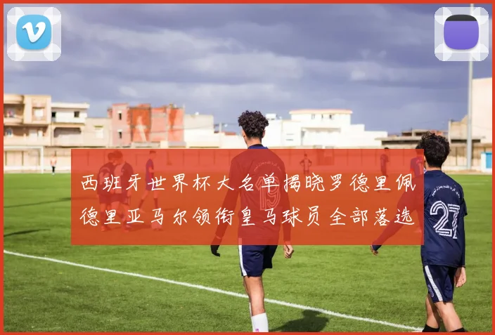 西班牙世界杯大名单揭晓罗德里佩德里亚马尔领衔皇马球员全部落选