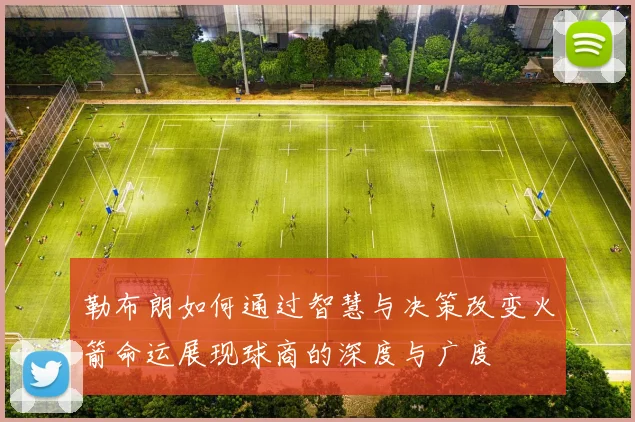 勒布朗如何通过智慧与决策改变火箭命运展现球商的深度与广度