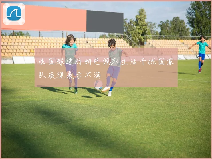 法国球迷对姆巴佩私生活干扰国家队表现表示不满