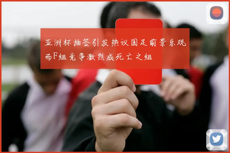 亚洲杯抽签引发热议国足前景乐观而F组竞争激烈成死亡之组