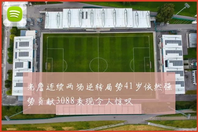 老詹连续两场逆转局势41岁依然强势贡献3088表现令人惊叹