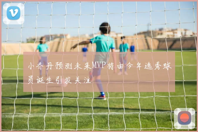 小乔丹预测未来MVP将由今年选秀球员诞生引发关注