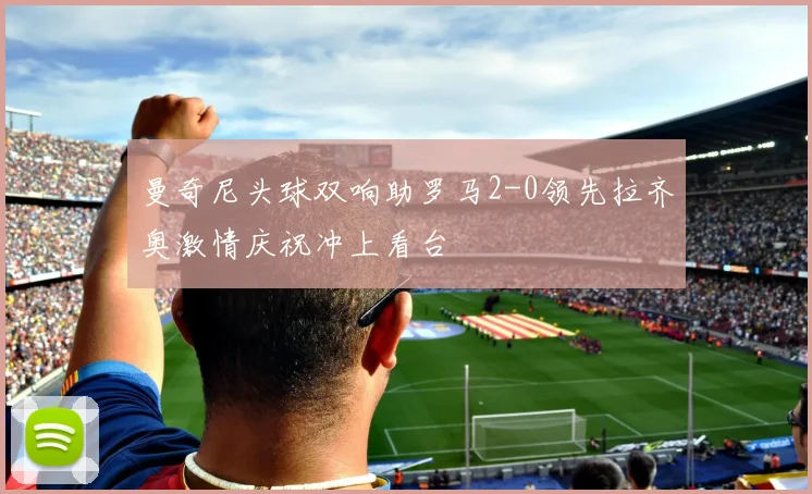 曼奇尼头球双响助罗马2-0领先拉齐奥激情庆祝冲上看台