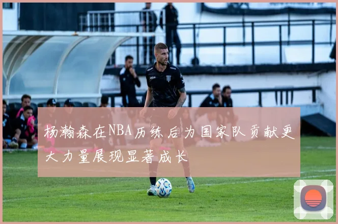 杨瀚森在NBA历练后为国家队贡献更大力量展现显著成长