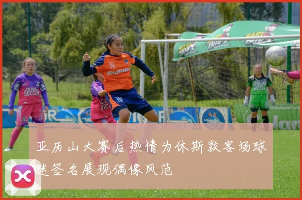 亚历山大赛后热情为休斯敦客场球迷签名展现偶像风范