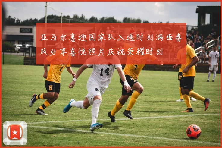 亚马尔喜迎国家队入选时刻满面春风分享喜悦照片庆祝荣耀时刻