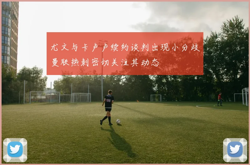 尤文与卡卢卢续约谈判出现小分歧曼联热刺密切关注其动态