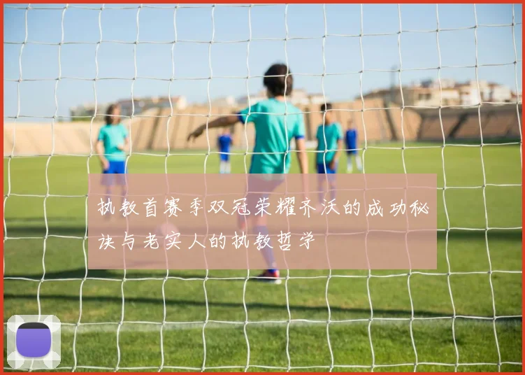 执教首赛季双冠荣耀齐沃的成功秘诀与老实人的执教哲学