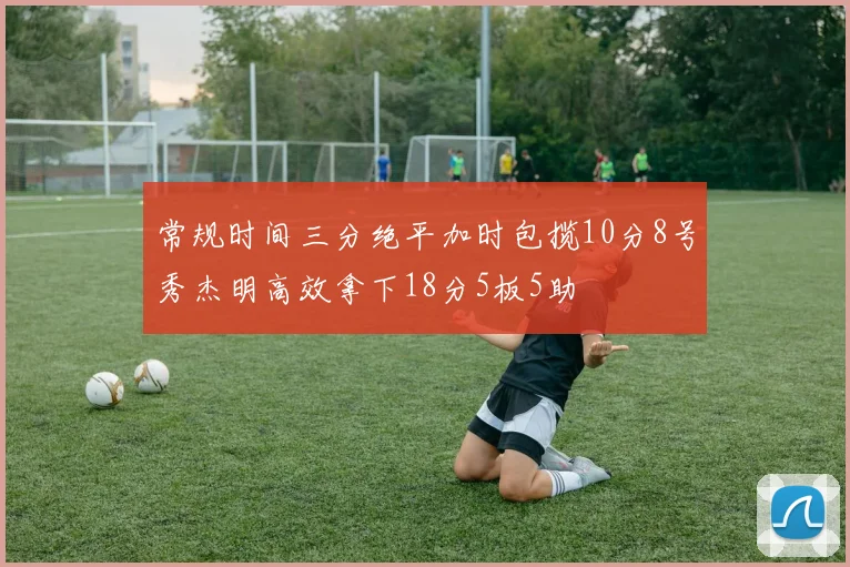 常规时间三分绝平加时包揽10分8号秀杰明高效拿下18分5板5助