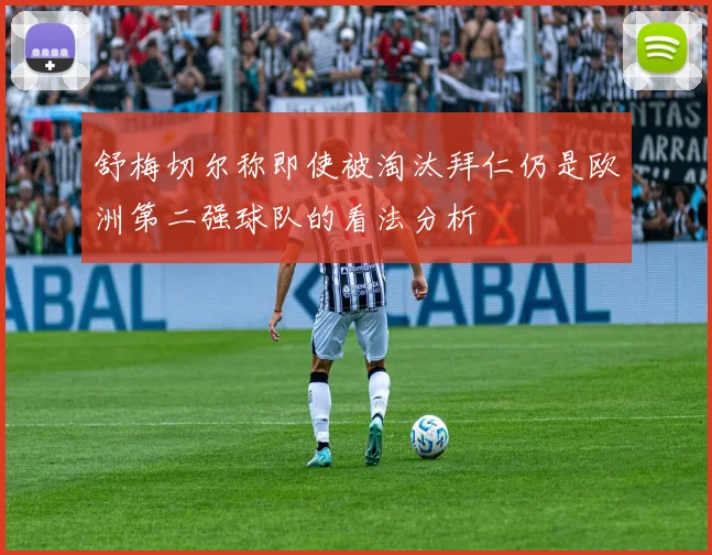 舒梅切尔称即使被淘汰拜仁仍是欧洲第二强球队的看法分析