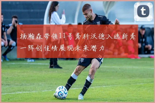 杨瀚森带领11号秀科沃德入选新秀一阵创佳绩展现未来潜力