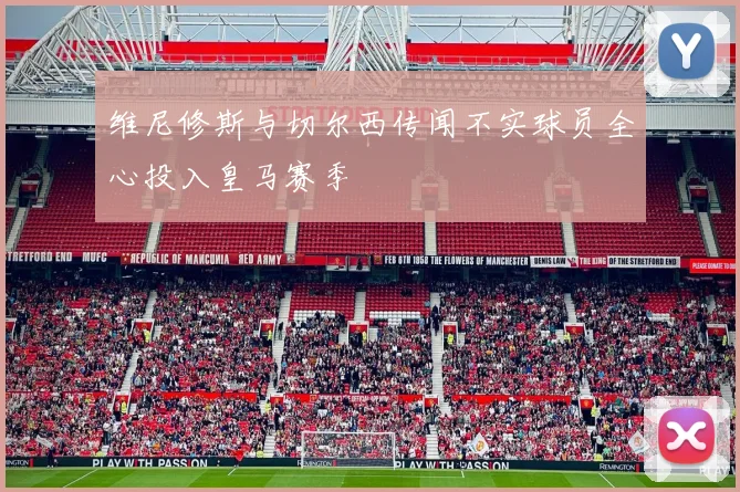 维尼修斯与切尔西传闻不实球员全心投入皇马赛季